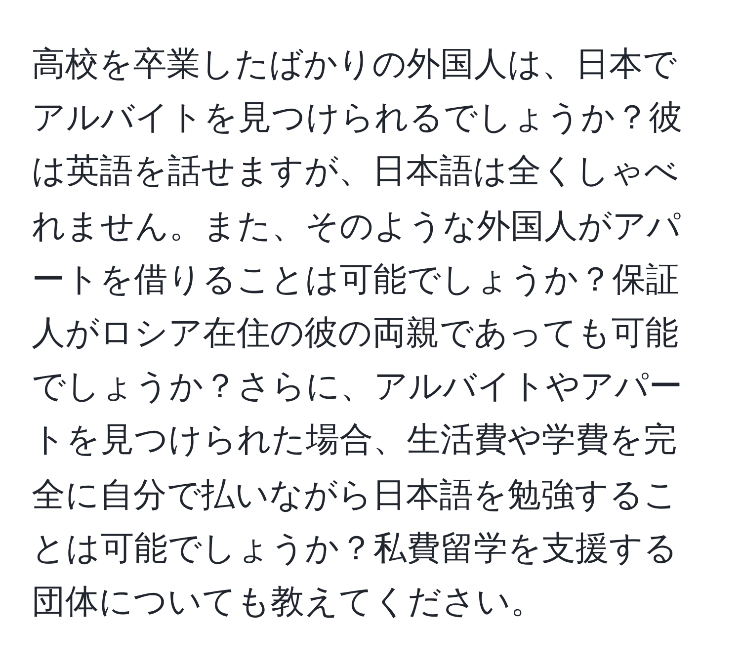 高校を卒業したばかりの外国人は、日本でアルバイトを見つけられるでしょうか？彼は英語を話せますが、日本語は全くしゃべれません。また、そのような外国人がアパートを借りることは可能でしょうか？保証人がロシア在住の彼の両親であっても可能でしょうか？さらに、アルバイトやアパートを見つけられた場合、生活費や学費を完全に自分で払いながら日本語を勉強することは可能でしょうか？私費留学を支援する団体についても教えてください。