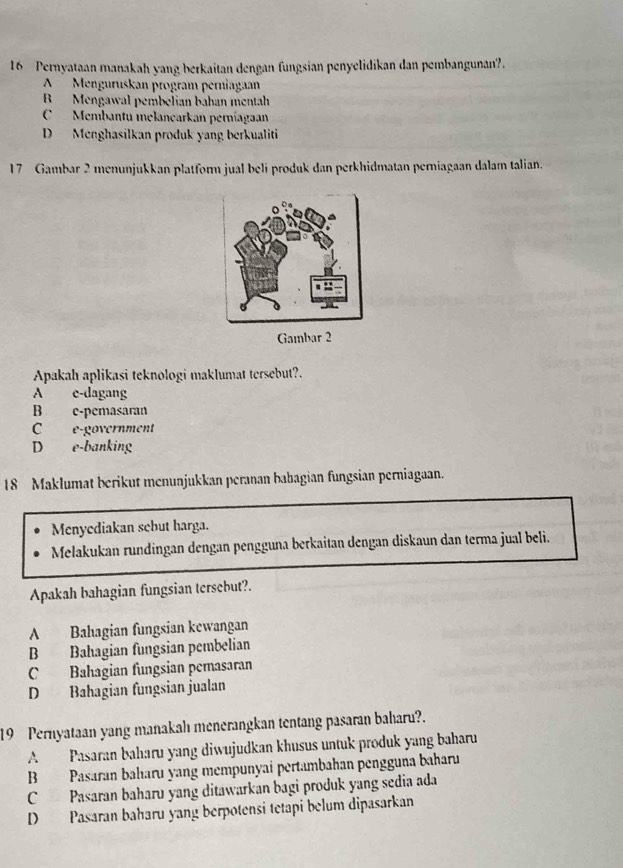 Pernyataan manakah yang berkaitan dengan fungsian penyelidikan dan pembangunan?.
A Menguruskan program perniagaan
B Mengawal pembelian bahan mentah
C Membantu melanearkan perníagaan
D Menghasilkan produk yang berkualiti
17 Gambar 2 menunjukkan platform jual beli produk dan perkhidmatan perniagaan dalam talian.
Gambar 2
Apakah aplikasi teknologi maklumat tersebut?.
A e-dagang
B e-pemasaran
C e-government
D e-banking
18 Maklumat berikut menunjukkan peranan babagian fungsian perniagaan.
Menyediakan sebut harga.
Melakukan rundingan dengan pengguna berkaitan dengan diskaun dan terma jual beli.
Apakah bahagian fungsian tersebut?.
A Bahagian fungsian kewangan
B Bahagian fungsian pembelian
C Bahagian fungsian pemasaran
D Bahagian fungsian jualan
19 Pernyataan yang manakah menerangkan tentang pasaran baharu?.
A Pasaran baharu yang diwujudkan khusus untuk produk yang baharu
B Pasaran baharu yang mempunyai pertambahan pengguna baharu
C Pasaran baharu yang ditawarkan bagi produk yang sedia ada
D Pasaran baharu yang berpotensi tetapi belum dipasarkan