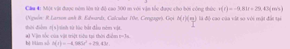 Một vật được ném lên từ độ cao 300 m với vận tốc được cho bởi công thức v(t)=-9,81t+29,43(m/s)
(Nguồn: R.Larson anh B. Edwards, Calculus 10e, Cengage). Gọi h(t)(m) là độ cao của vật so với mặt đất tại 
thời điểm t(s) tinh từ lúc bắt đầu ném vật. 
a) Vận tốc của vật triệt tiêu tại thời điểm t=3s. 
b) Hảm sổ h(t)=-4,985t^2+29,43t.