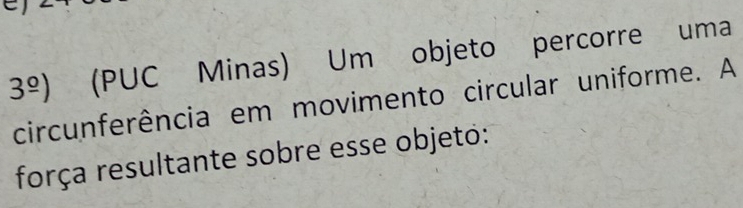 3^(_ o)) (PUC Minas) Um objeto percorre uma 
circunferência em movimento circular uniforme. A 
força resultante sobre esse objeto: