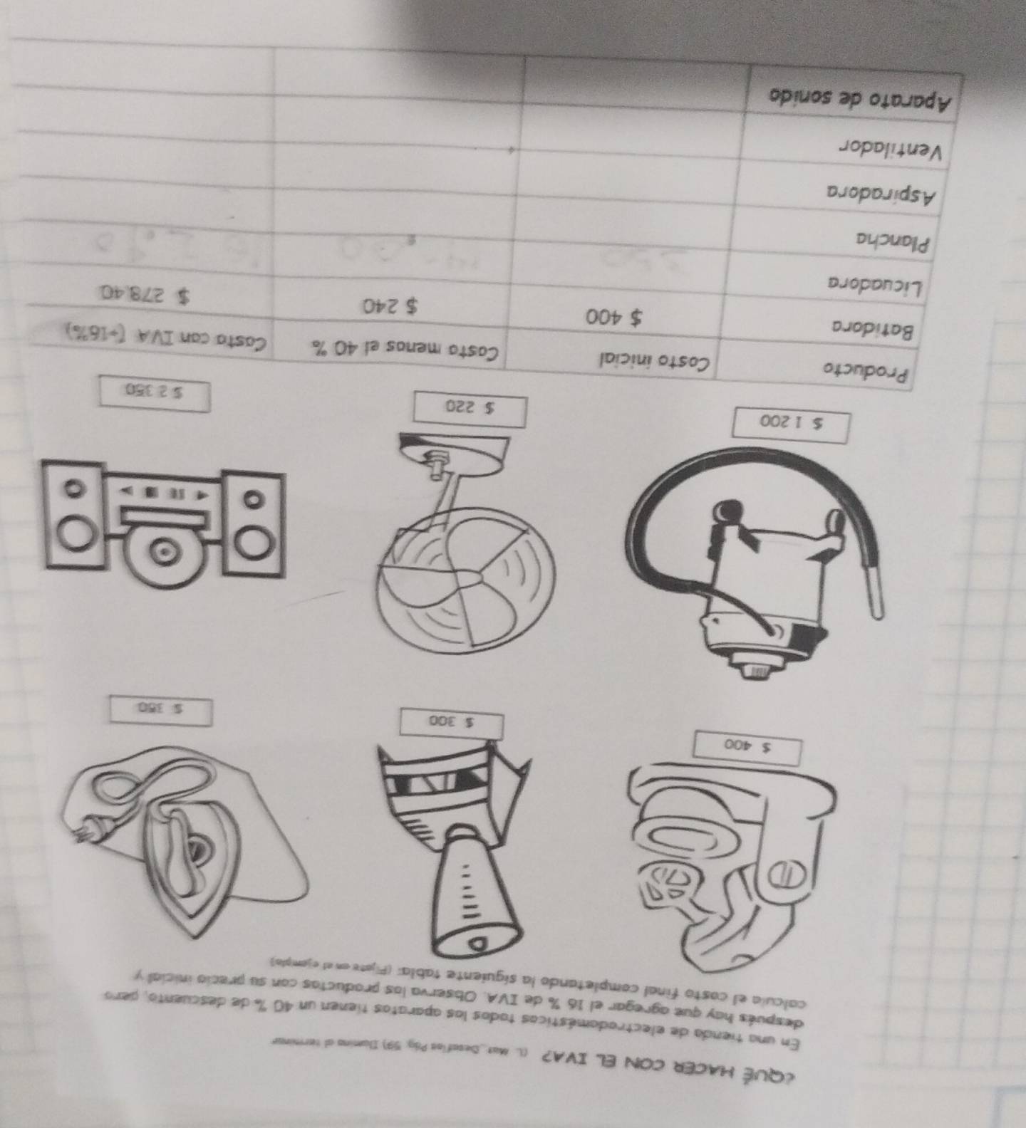 ¿QUÉ HACER CON EL IVA? (L. Mat_Decafíos Pág: 59) Ilumina al terminar
En una tienda de electrodomésticos tados los aparatos tienen un 40 % de descuento, pero
después hay que agregar el 16 % de IVA. Observa los productas con su precio inicial y
calcula el casto final comtando la siguiente tabla: (Fn el ejomplo)
$ 350
$ 2350
Producto Costo inicial Casto menos el 40 % Casta can IVA (+16%)
Batidora $ 400 $ 278.40
$ 240
Licuadora
Plancha
Aspiradora
Ventilador
Aparato de sonido