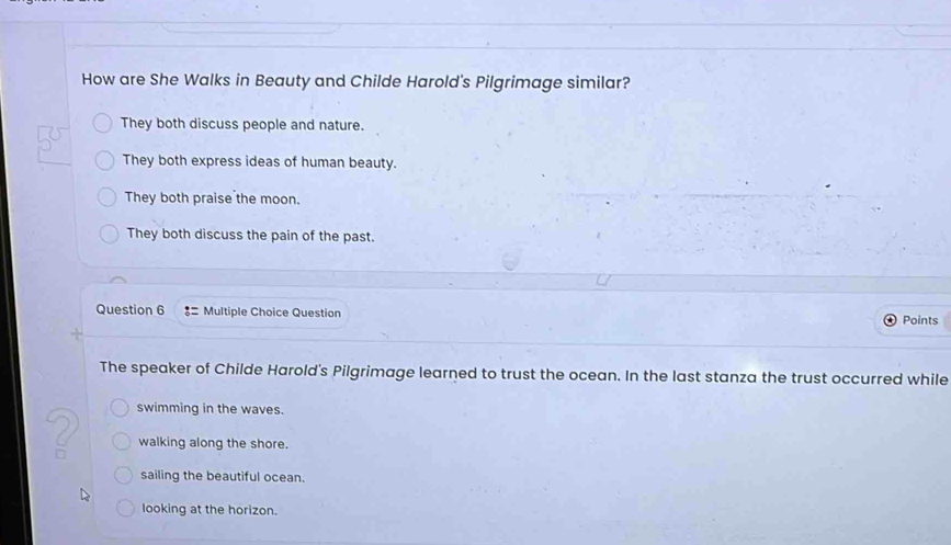 How are She Walks in Beauty and Childe Harold's Pilgrimage similar?
They both discuss people and nature.
They both express ideas of human beauty.
They both praise the moon.
They both discuss the pain of the past.
Question 6 ♂= Multiple Choice Question Points
The speaker of Childe Harold's Pilgrimage learned to trust the ocean. In the last stanza the trust occurred while
swimming in the waves.
walking along the shore.
sailing the beautiful ocean.
looking at the horizon.