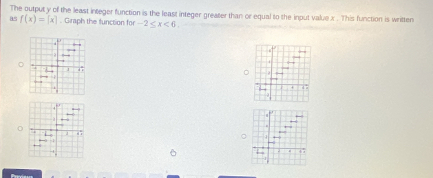 The output y of the least integer function is the least integer greater than or equal to the input value x. This function is written 
as f(x)=[x]. Graph the function for -2≤ x<6</tex>. 
s
4
1
6 x
2 4
-1
4
7
4 “ ,
-2
Preslans