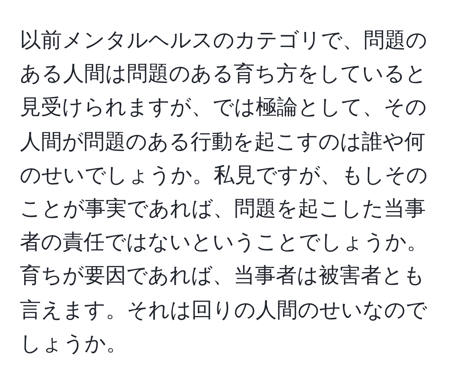 以前メンタルヘルスのカテゴリで、問題のある人間は問題のある育ち方をしていると見受けられますが、では極論として、その人間が問題のある行動を起こすのは誰や何のせいでしょうか。私見ですが、もしそのことが事実であれば、問題を起こした当事者の責任ではないということでしょうか。育ちが要因であれば、当事者は被害者とも言えます。それは回りの人間のせいなのでしょうか。