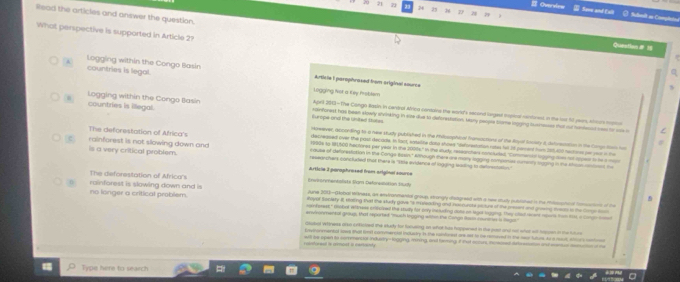  Oversiew  Soow and Exll Sulbmit as Comgh
Read the articles and answer the question.
What perspective is supported in Article 2?
Question# 1
A countries is legal. Logging within the Congo Illasin
q
Articie I parophraxed from original sourcs
Logging fist a Ky moblam
countries is illegal.
Agell 200-The Congo Rasin in cendral Alrica contains the world's second sugest iopcal nentred. In the lost fl year, khou mana
Logging within the Congo Basín Europe and the Usited Stutes dinforest has been slowly stvinking in size due to deforestation. Many peopre blome logging tsmesses that oud homesd nees for ans 
Hoeever, acconding to a nee study published in the milosophial frarsactions of the Royil Socsty a deforetation in the Cong Sa t
decreased oiver the past decade. In fant, satsilife dana shows "deforestation rates fell 2t perent frorm 208.400 neutons per yeur in the
The deforestation of Africa's eruse of deforesiation in the Congs Resin." Athough there are mory logging comconies ne nety suging in the shan cnteen t
r990s to B1500 hactores per year in the 2000s." in the sudy researchers cotetded. 'Commental lngging ten ot tpest to te a m
rainforest is not slowing down and resegnchan conclude that there is ''thle avidence of logging lasing to delrectation'
is a very critical problem. Article 3 paraphresed from aniginal source
önvironmentalists Ram Deforesistion Sturh
The deforestation of Africa's Ayne 301-Gobal maness, as enstranmental group, strangly disagreed with a nee sudy putlsted in the mlstoal honato of the
no longer a critical problem. rainforest is slowing down and is B
hoyal Society I etaiing that the study gave "s mureading and inarcurste slture of the present and grosng sosats to the Corgo s
andpress." Globet rettress crifuised the stuly for ony instuding date on legot logging, They cled reent nours hom hos a cong ao
envvonmental grouss, that reported "mush logging withn the Congn Rosin munrn is Rega
clabol whiness arso crificioed the study for focusing, on what bas happened in the past anl me what sot hspen in the futes
Envnonveental sowe that fimit conmencial inclustry in the romfrest one aet tn be removed in the near futurs to a reaut, ahi s centnss
ranshres is amot i verent. wi te open to commenciol industry-logging, mining, and teming if hot scurs, momed detes and aus auon of the
Type here to search