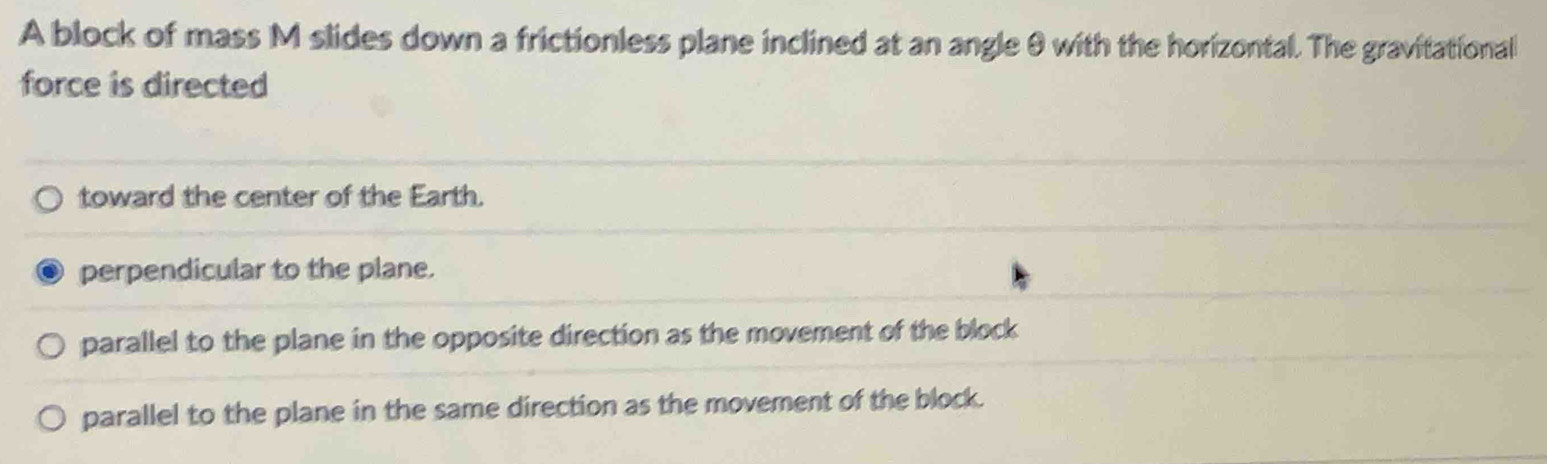 A block of mass M slides down a frictionless plane inclined at an angle θ with the horizontal. The gravitational
force is directed
toward the center of the Earth.
perpendicular to the plane.
parallel to the plane in the opposite direction as the movement of the block
parallel to the plane in the same direction as the movement of the block.