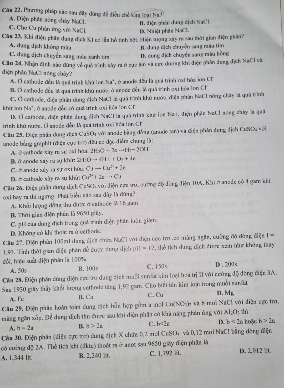 Phương pháp nào sau đây dùng đề điều chế kim loại Na?
A. Điện phân nóng chảy NaCl.
B. điện phân dung dịch NaCl.
C. Cho Cu phản ứng với NaCl.
D. Nhiệt phân NaCl.
Câu 23. Khi điện phân dung dịch KI có lẫn hồ tinh bột. Hiện tượng xảy ra sau thời gian điện phân?
A. dung dịch không màu B. dung dịch chuyển sang màu tím
C. dung dịch chuyển sang màu xanh tím D. dung dịch chuyền sang màu hồng
Câu 24. Nhận định nào đúng về quá trình xảy ra ở cực âm và cực dương khi điện phân dung dịch NaCl và
điện phân NaCl nóng chảy?
A. Ở cathode đều là quá trình khử ion Na⁺, ở anode đều là quá trình oxi hóa ion Cl
B. Ở cathode đều là quá trình khử nước, ở anode đều là quá trình oxi hóa ion Cl
C. Ở cathode, điện phân dung dịch NaCl là quá trình khử nước, điện phân NaCl nóng chảy là quá trình
khử ion Na*, ở anode đều có quá trình oxi hóa ion Cl
D. Ở cathode, điện phân dung dịch NaCl là quá trình khử ion Na+, điện phân NaCl nóng chảy là quá
trình khử nước. Ở anode đều là quá trình oxi hóa ion Cl
Câu 25. Điện phân dung dịch CuSO4 với anode bằng đồng (anode tan) và điện phân dung dịch CuSO4 với
anode bằng graphit (điện cực trơ) đều có đặc điểm chung là:
A. ở cathode xảy ra sự oxi hóa: 2H_2O+2eto H_2+2OH^-
B. ở anode xảy ra sự khử: 2H_2Oto 4H++O_2+4e
C. ở anode xảy ra sự oxi hóa: Cuto Cu^(2+)+2e
D. ở cathode xảy ra sự khử: Cu^(2+)+2eto Cu
Câu 26. Điện phân dung dịch Cu: SO_4 với điện cực trơ, cường độ dòng điện 10A. Khi ở anode có 4 gam khí
oxi bay ra thì ngưng. Phát biểu nào sau đây là đúng?
A. Khối lượng đồng thu được ở cathode là 16 gam.
B. Thời gian điện phân là 9650 giây.
C. pH của dung dịch trong quá trình điện phân luôn giảm.
D. Không có khí thoát ra ở cathode.
Câu 27. Điện phân 100ml dung dịch chứa NaCl với điện cực trơ ,có màng ngăn, cường độ dòng điện I=
1,93. Tính thời gian điện phân để được dung dịch pH=12 t, thể tích dung dịch được xem như không thay
đổi, hiệu suất điện phân là 100%.
A. 50s B. 100s C. 150s D . 200s
Câu 28. Điện phân dùng điện cực trơ dung dịch muối sunfat kim loại hoá trị II với cường độ dòng điện 3A.
Sau 1930 giây thấy khối lượng cathode tăng 1,92 gam. Cho biết tên kim loại trong muối sunfat
A. Fe B. Ca
C. Cu D. Mg
Câu 29. Điện phân hoàn toàn dung dịch hỗn hợp gồm a mol Cu(NO_3)_2 và b mol NaCl với điện cực trơ,
màng ngăn xốp. Để dung dịch thu được sau khi điện phân có khả năng phản ứng với Al_2O_3 thì
C.
A. b=2a B. b>2a b<2a</tex> D. b<2a</tex> hoặc b>2a
Câu 30. Điện phân (điện cực trơ) dung dịch X chứa 0,2 mol CuSO₄ và 0,12 mol NaCl bằng dòng điện
có cường độ 2A. Thể tích khí (đktc) thoát ra ở anot sau 9650 giây điện phân là
C. 1,792 lít.
A. 1,344 lít. B. 2,240 lít. D. 2,912 lít.