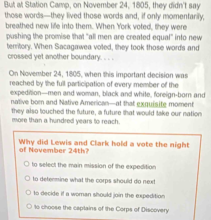 But at Station Camp, on November 24, 1805, they didn't say
those words—they lived those words and, if only momentarily,
breathed new life into them. When York voted, they were
pushing the promise that “all men are created equal" into new
territory. When Sacagawea voted, they took those words and
crossed yet another boundary. . . .
On November 24, 1805, when this important decision was
reached by the full participation of every member of the
expedition—men and woman, black and white, foreign-born and
native born and Native American—at that exquisite moment
they also touched the future, a future that would take our nation
more than a hundred years to reach.
Why did Lewis and Clark hold a vote the night
of November 24th?
to select the main mission of the expedition
to determine what the corps should do next
to decide if a woman should join the expedition
to choose the captains of the Corps of Discovery