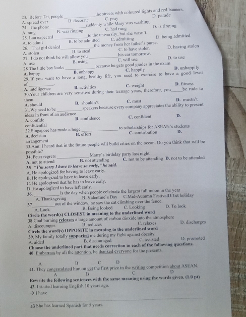 the streets with coloured lights and red banners. D. parade
23. Before Tet, people _B. decorate
C. pray
24. The phone A. spread over _suddenly while Mary was washing.
C. had rung D. is ringing
B. was ringing to the university, but she wasn’t.
A. rang 25. Lan expected_
A. to admit B. to be admitted C. admitting D. being admitted
26. That girl denied _the money from her father's purse. C. to have stolen D. having stolen
A. stolen B. to steal his car tomorrow.
27. I do not think he will allow you B. using _D. to use
A. use C. will use
because he gets good grades in the exam
28 The little boy looks _B. unhappy C. happily D. unhappily
A. happy 29..If you want to have a long, healthy life, you need to exercise to have a good level
of _B. activities C. weight D. fitness be rude to
A. intelligence 30.Your children are very sensitive during their teenage years, therefore, you_
thens. C. must D. mustn't
A. should B. shouldn't
31.We need to be speakers because every company appreciates the ability to present
ideas in front of an audience A. confide B. confidence C. confident D.
confidential
32.Singapore has made a huge _to scholarships for ASEAN’s students
A. decision B. effort C. contribution D.
arrangement
33.Ann: I heard that in the future people will build cities on the ocean. Do you think that will be
possible?
34. Peter regrets A. not to attend _B. not attending Marry's birthday party last night C. not to be attending D. not to be attended
35 “I’m sorry I have to leave so early,” he said.
A. He apologized for having to leave early.
B. He apologized to have to leave early.
C. He apologized that he has to leave early.
D. He apologized to have left early.
36. _is the day when people celebrate the largest full moon in the year
A. Thanksgiving B. Valentine’s Day C.Mid-Autumn FestivalD.Tet holiday
37_ out of the window, he saw the cat climbing over the fence. D. To look
A. Look B. Being looked C. Looking
Circle the word(s) CLOSEST in meaning to the underlined word
38.Coal burning releases a large amount of carbon dioxide into the atmosphere C. relaxes D. discharges
A. discourages B. reduces
Circle the word(s) OPPOSITE in meaning to the underlined word
39. My family totally supported me during my fight against obesity
A. aided B. discouraged C. assisted D. promoted
Choose the underlined part that needs correction in each of the following questions.
40. Embarrass by all the attention, he thanked evervone for the presents.
A B C D
41. They congratulated him on get the first prize in the writing competition about ASEAN.
A B C D
Rewrite the following sentences with the same meaning using the words given. (1.0 pt)
42. I started learning English 10 years ago.
→ I have
_
43 She has learned Spanish for 5 years.