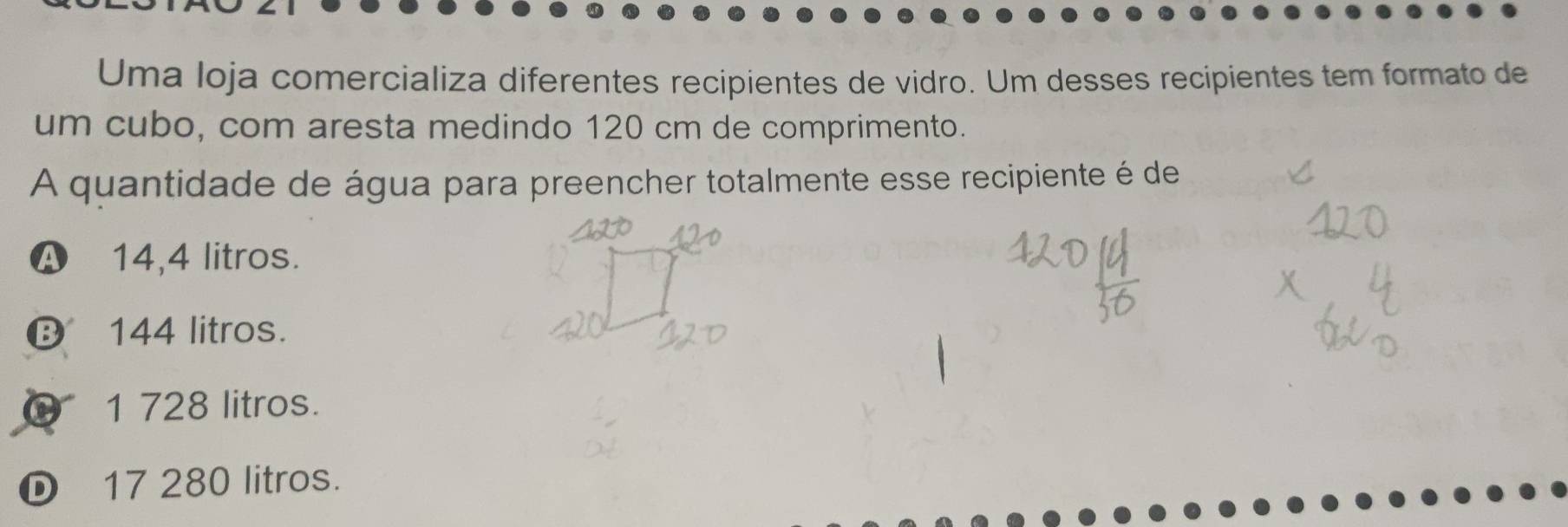 Uma loja comercializa diferentes recipientes de vidro. Um desses recipientes tem formato de
um cubo, com aresta medindo 120 cm de comprimento.
A quantidade de água para preencher totalmente esse recipiente é de
A 14,4 litros.
⑬ 144 litros.
0 1 728 litros.
D 17 280 litros.