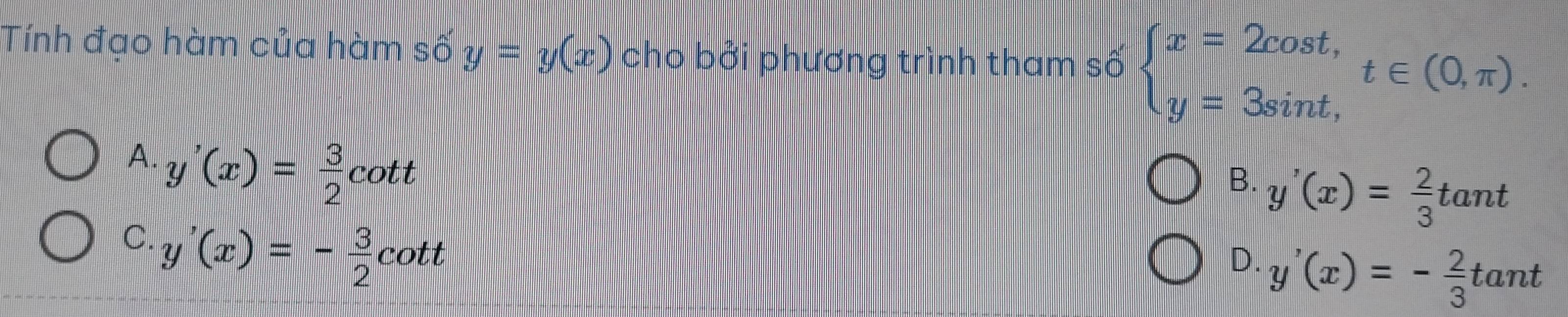 Tính đạo hàm của hàm số y=y(x) cho bởi phương trình tham số beginarrayl x=2cos t, y=3sin t,endarray. t∈ (0,π ).
A. y'(x)= 3/2 cot t
B. y'(x)= 2/3 tan t
C. y'(x)=- 3/2 cot t
D. y'(x)=- 2/3 tan t