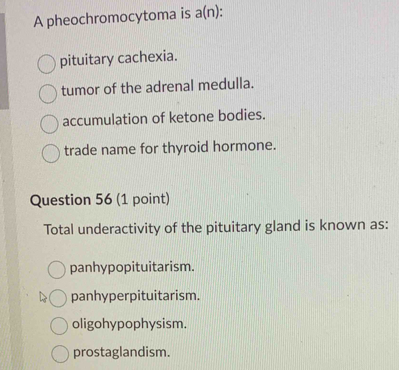 A pheochromocytoma is a(n)
pituitary cachexia.
tumor of the adrenal medulla.
accumulation of ketone bodies.
trade name for thyroid hormone.
Question 56 (1 point)
Total underactivity of the pituitary gland is known as:
panhypopituitarism.
panhyperpituitarism.
oligohypophysism.
prostaglandism.