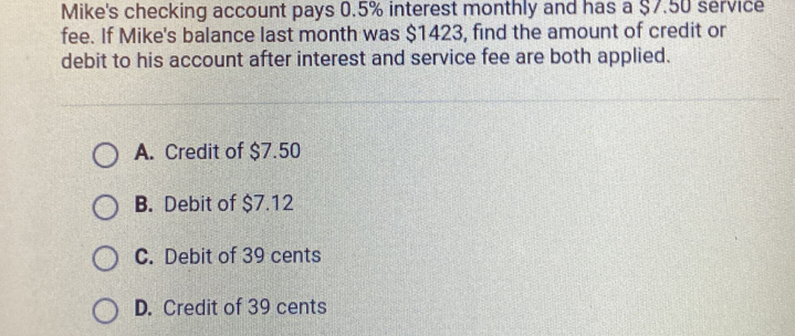 Mike's checking account pays 0.5% interest monthly and has a $7.50 service
fee. If Mike's balance last month was $1423, find the amount of credit or
debit to his account after interest and service fee are both applied.
A. Credit of $7.50
B. Debit of $7.12
C. Debit of 39 cents
D. Credit of 39 cents