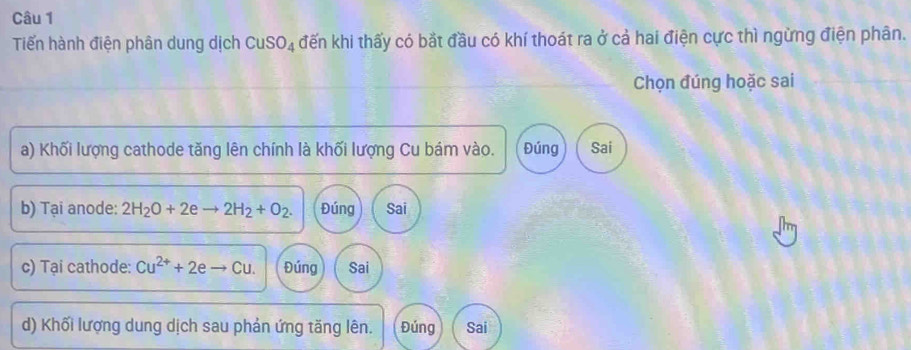 Tiến hành điện phân dung dịch CuSO_4 đến khi thấy có bắt đầu có khí thoát ra ở cả hai điện cực thì ngừng điện phân.
Chọn đúng hoặc sai
a) Khối lượng cathode tăng lên chính là khối lượng Cu bám vào. Đúng Sai
b) Tại anode: 2H_2O+2eto 2H_2+O_2. Đúng Sai
c) Tại cathode: Cu^(2+)+2eto Cu. Đúng Sai
d) Khối lượng dung dịch sau phản ứng tăng lên. Đúng Sai