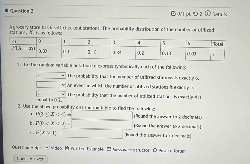 つ 2 ⓘ Details
A grocery store has 6 self-checkout stations. The probability distribution of the number of utilized
stations, X, is as follows:
1. Use the random variable notation to express symbolically each of the following:
The probability that the number of utilized stations is exactly 6.
.
An event in which the number of utilized stations is exactly 5.
The probability that the number of utilized stations is exactly 4 is
equal to 0.2.
2. Use the above probability distribution table to find the following:
a. P(3≤ X<4)= =□ (Round the answer to 2 decimals)
b. P(0 (Round the answer to 2 decimals)
c. P(X≥ 1)=□ (Round the answer to 2 decimals)
Question Help: [ Video  Written Example - Message instructor 〇 Post to forum
Check Answer