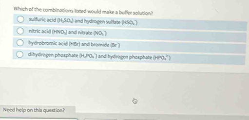 Which of the combinations listed would make a buffer solution?
sulfuric acid (H₂SO₄) and hydrogen sulfate (HSO₄)
nitric acid (HNO₃) and nitrate (NO₃)
hydrobromic acid (HBr) and bromide (Br)
dihydrogen phosphate (H_2PO_4) and hydrogen phosphate (HPO_4^(2-)
Need help on this question?