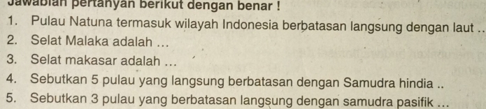 Jawabián þertanyán berikut dengan benar ! 
1. Pulau Natuna termasuk wilayah Indonesia berbatasan langsung dengan laut .. 
2. Selat Malaka adalah … 
3. Selat makasar adalah …. 
4. Sebutkan 5 pulau yang langsung berbatasan dengan Samudra hindia .. 
5. Sebutkan 3 pulau yang berbatasan langsung dengan samudra pasifik ...