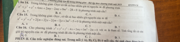 Phiơng pháp tựu độ trong không gian - Bôi tập theo chương tình mới 2025 KNTTVCN
Cầu 14. Trong không gian Qryz có tất cá bao nhiêu giá trị nguyên w đề phương trình
x^2+y^2+z^2+4mx+2my-2mz+9m^2-28=0 A. ? .
là phương trinh mặt cầu?
B. 8 C. 9.
Câu 15. Trong không gian Ox2 , có sắt cả bao nhiều giá nguyên của m đễ D. 6.
x^2+y^2+z^2+2(m+2)x-2(m-1)z+3w^2-5=0 A. 4
là phương trình một mật cầu?
B. 6 C. 5 D. 
Câu 16. Cho phương trình x^2+y^2+z^2-4x+2wy+3m^3-2w=0 với m là tham số. Tinh tổng tửt cá các
giá trị nguyên của m đề phương trình đã cho là phương trình một cầu.
(o. B. | . C. 2. D. 3.
PHAN II. Câu trắc nghiệm đúng sai. Trong mỗi ý A), B), C1,D) C t â u , thi sinh chon đùng h a t