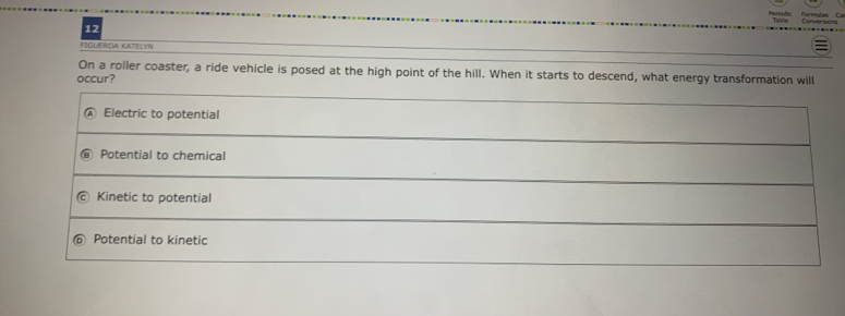 FIGUEROA KATELYN
On a roller coaster, a ride vehicle is posed at the high point of the hill. When it starts to descend, what energy transformation will
occur?
Electric to potential
Potential to chemical
Kinetic to potential
Potential to kinetic