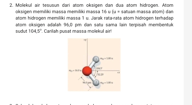 Molekul air tesusun dari atom oksigen dan dua atom hidrogen. Atom
oksigen memiliki massa memiliki massa 16u(u= satuan massa atom) dan
atom hidrogen memiliki massa 1 u. Jarak rata-rata atom hidrogen terhadap
atom oksigen adalah 96,0 pm dan satu sama lain terpisah membentuk
sudut 104,5°. Carilah pusat massa molekul air!