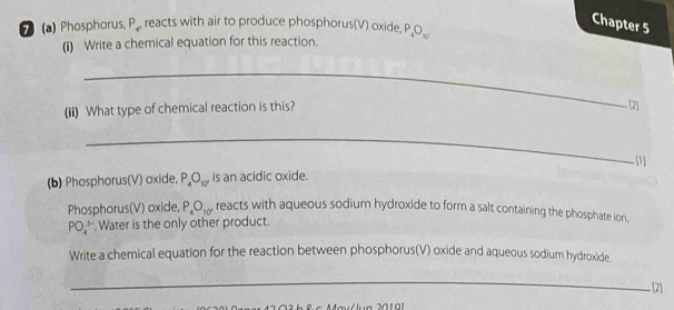 Chapter 5 
7 (a) Phosphorus, P_4' reacts with air to produce phosphorus(V) oxide, P_4O_10
(i) Write a chemical equation for this reaction. 
_ 
(ii) What type of chemical reaction is this? 
[2] 
_ 
[1] 
(b) Phosphorus(V) oxide, P_4O_10'' is an acidic oxide. 
Phosphorus(V) oxide, P_4O_10' reacts with aqueous sodium hydroxide to form a salt containing the phosphate ion,
PO_4^(3-) , Water is the only other product. 
Write a chemical equation for the reaction between phosphorus(V) oxide and aqueous sodium hydroxide. 
_ 
[2]