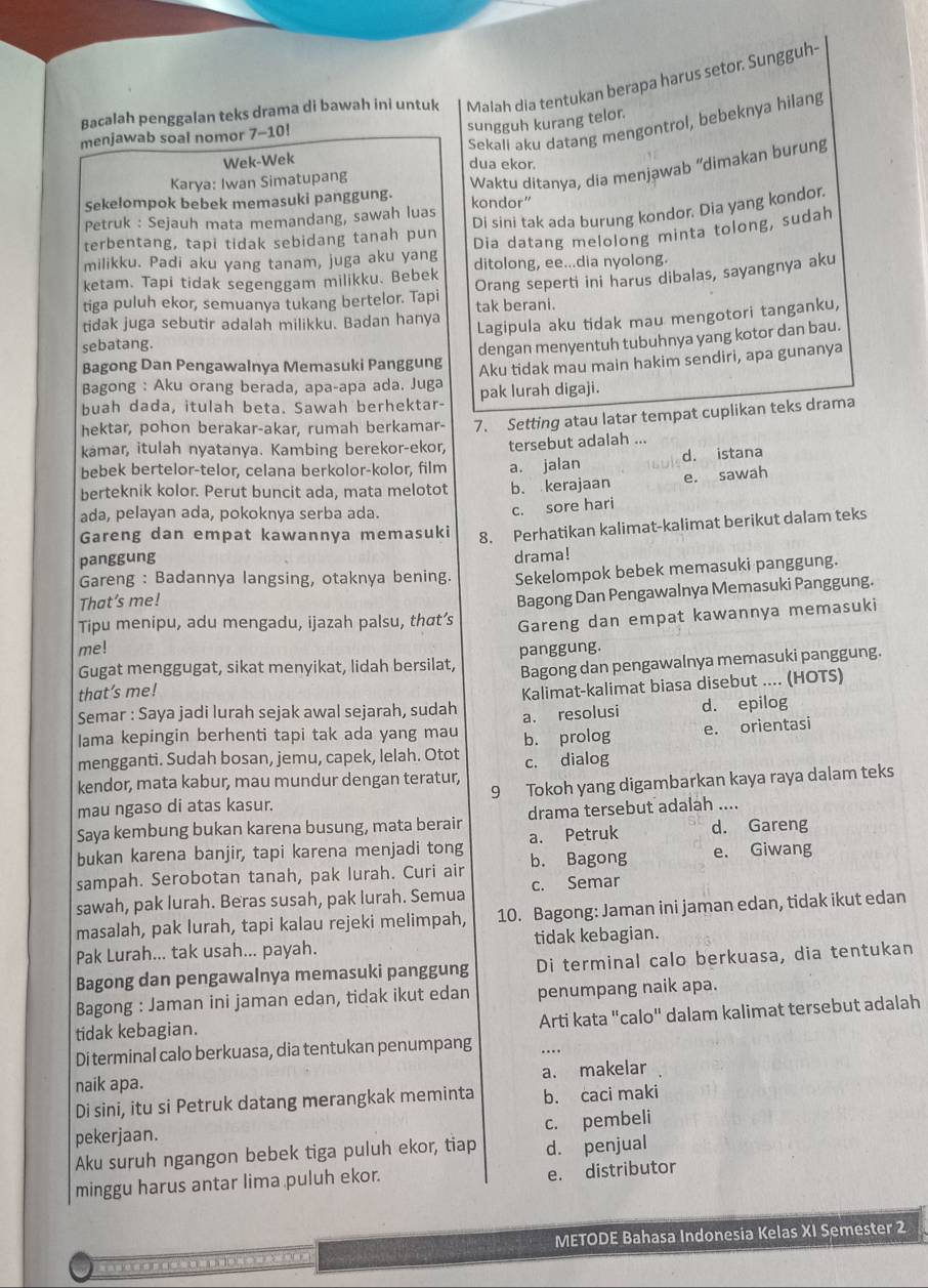 Bacalah penggalan teks drama di bawah ini untuk Malah dia tentukan berapa harus setor. Sungguh-
menjawab soal nomor 7-10!
sungguh kurang telor.
Sekali aku datang mengontrol, bebeknya hilang
Wek-Wek
dua ekor.
Karya: Iwan Simatupang
Waktu ditanya, dia menjawab “dimakan burung
Sekelompok bebek memasuki panggung.
Di sini tak ada burung kondor. Dia yang kondor,
Petruk : Sejauh mata memandang, sawah luas kondor”
terbentang, tapi tidak sebidang tanah pun
Dia datang melolong minta tolong, sudah
milikku. Padi aku yang tanam, juga aku yang
ketam. Tapi tidak segenggam milikku. Bebek ditolong, ee...dia nyolong.
Orang seperti ini harus dibalas, sayangnya aku
tiga puluh ekor, semuanya tukang bertelor. Tapi tak berani.
tidak juga sebutir adalah milikku. Badan hanya
Lagipula aku tidak mau mengotori tanganku,
sebatang.
dengan menyentuh tubuhnya yang kotor dan bau.
Bagong Dan Pengawalnya Memasuki Panggung
Aku tidak mau main hakim sendiri, apa gunanya
Bagong : Aku orang berada, apa-apa ada. Juga
buah dada, itulah beta. Sawah berhektar- pak lurah digaji.
hektar, pohon berakar-akar, rumah berkamar- 7. Setting atau latar tempat cuplikan teks drama
kamar, itulah nyatanya. Kambing berekor-ekor, tersebut adalah ...
bebek bertelor-telor, celana berkolor-kolor, film
berteknik kolor. Perut buncit ada, mata melotot a. jalan d. istana
b. kerajaan e. sawah
ada, pelayan ada, pokoknya serba ada.
c. sore hari
panggung 8. Perhatikan kalimat-kalimat berikut dalam teks
Gareng dan empat kawannya memasuki
drama!
Gareng : Badannya langsing, otaknya bening. Sekelompok bebek memasuki panggung.
That’s me!
Tipu menipu, adu mengadu, ijazah palsu, thσt’s Bagong Dan Pengawalnya Memasuki Panggung.
me! Gareng dan empat kawannya memasuki
Gugat menggugat, sikat menyikat, lidah bersilat, panggung.
that’s me! Bagong dan pengawalnya memasuki panggung.
Semar : Saya jadi lurah sejak awal sejarah, sudah Kalimat-kalimat biasa disebut .... (HOTS)
a. resolusi d. epilog
lama kepingin berhenti tapi tak ada yang mau
mengganti. Sudah bosan, jemu, capek, lelah. Otot b. prolog e. orientasi
kendor, mata kabur, mau mundur dengan teratur, c. dialog
mau ngaso di atas kasur. 9 Tokoh yang digambarkan kaya raya dalam teks
Saya kembung bukan karena busung, mata berair drama tersebut adalah ....
bukan karena banjir, tapi karena menjadi tong a. Petruk d. Gareng
sampah. Serobotan tanah, pak lurah. Curi air b. Bagong e. Giwang
c. Semar
sawah, pak lurah. Beras susah, pak lurah. Semua 10. Bagong: Jaman ini jaman edan, tidak ikut edan
masalah, pak lurah, tapi kalau rejeki melimpah,
Pak Lurah... tak usah... payah. tidak kebagian.
Bagong dan pengawalnya memasuki panggung Di terminal calo berkuasa, dia tentukan
Bagong : Jaman ini jaman edan, tidak ikut edan penumpang naik apa.
tidak kebagian.
Arti kata "calo" dalam kalimat tersebut adalah
Di terminal calo berkuasa, dia tentukan penumpang
a. makelar
naik apa.
Di sini, itu si Petruk datang merangkak meminta b. caci maki
c. pembeli
pekerjaan.
Aku suruh ngangon bebek tiga puluh ekor, tiap d. penjual
minggu harus antar lima puluh ekor.
e. distributor
METODE Bahasa Indonesia Kelas XI Semester 2