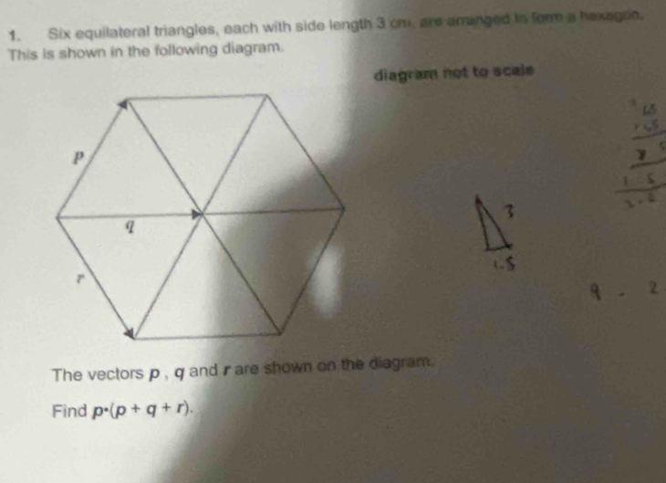 Six equilateral triangles, each with side length 3 cm, are arranged to form a hexagoe. 
This is shown in the following diagram. 
diagram not to scale 
The vectors p, q and are shown on the diagram. 
Find p· (p+q+r).