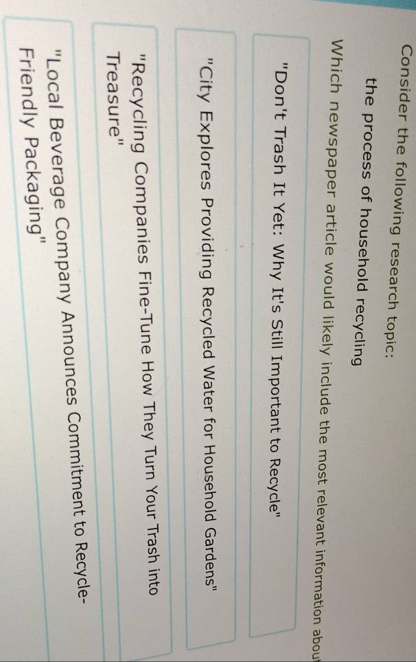 Consider the following research topic:
the process of household recycling 
Which newspaper article would likely include the most relevant information about
"Don't Trash It Yet: Why It's Still Important to Recycle"
"City Explores Providing Recycled Water for Household Gardens"
"Recycling Companies Fine-Tune How They Turn Your Trash into
Treasure"
"Local Beverage Company Announces Commitment to Recycle-
Friendly Packaging"