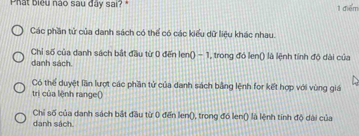 Phat biểu nào sau đây sai? * 1 điểm
Các phần tử của danh sách có thể có các kiểu dữ liệu khác nhau.
Chỉ số của danh sách bắt đầu từ 0 đến len() - 1, trong đó len() là lệnh tính độ dài của
danh sách.
Có thể duyệt lần lượt các phần tử của danh sách bằng lệnh for kết hợp với vùng giá
trị của lệnh range()
Chi số của danh sách bắt đầu từ 0 đến len(), trong đó len() là lệnh tính độ dài của
danh sách.