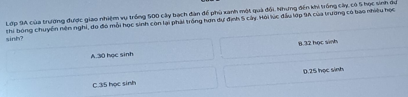 Lớp 9A của trường được giao nhiệm vụ trống 500 cây bạch đàn để phủ xanh một quả đối. Nhưng đến khi trống cây, có 5 học sinh dư
thi bóng chuyển nên nghỉ, do đó mỗi học sinh còn lại phải trống hơn dự định 5 cây. Hỏi lúc đầu lớp 9A của trường có bao nhiêu học
sinh?
A. 30 học sinh B. 32 học sinh
C. 35 học sinh D. 25 học sinh