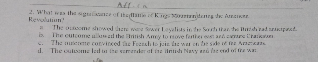 What was the significance of the Battle of Kings Mountain during the American
Revolution?
a. The outcome showed there were fewer Loyalists in the South than the British had anticipated.
b. The outcome allowed the British Army to move farther east and capture Charleston.
c. The outcome convinced the French to join the war on the side of the Americans.
d. The outcome led to the surrender of the British Navy and the end of the war.