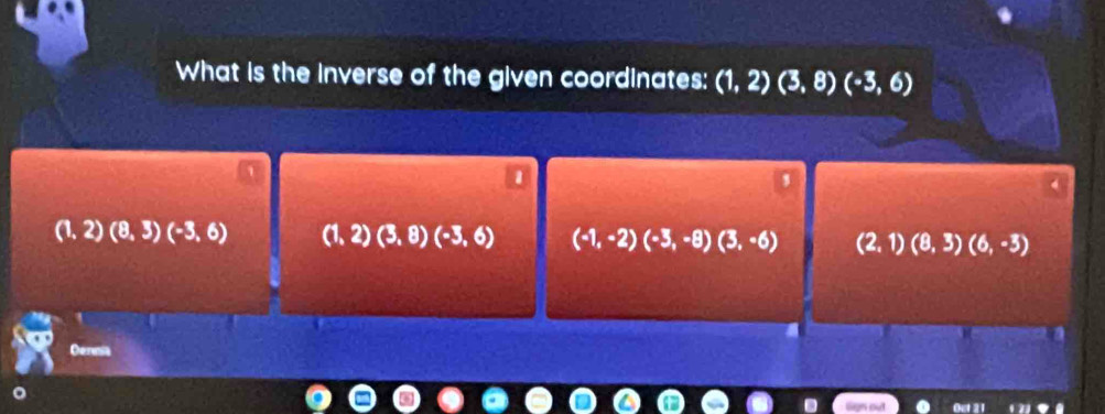 What is the inverse of the given coordinates: (1,2)(3,8)(-3,6)
(1,2)(8,3)(-3,6) (1,2)(3,8)(-3,6) (-1,-2)(-3,-8)(3,-6) (2,1)(8,3)(6,-3)
Dern