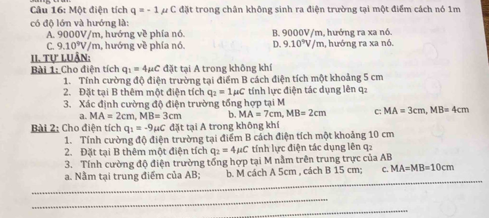 Một điện tích q=-1 p C đặt trong chân không sinh ra điện trường tại một điểm cách nó 1m
có độ lớn và hướng là:
A. 9000V/m, hướng về phía nó. B. 9000V/m, hướng ra xa nó.
C. 9.10^9V/m 1, hướng về phía nó. D. 9.10^9V/m , hướng ra xa nó.
II. Tự luận:
Bài 1: Cho điện tích q_1=4mu C đặt tại A trong không khí
1. Tính cường độ điện trường tại điểm B cách điện tích một khoảng 5 cm
2. Đặt tại B thêm một điện tích q_2=1mu C tính lực điện tác dụng lên q2
3. Xác định cường độ điện trường tổng hợp tại M
a. MA=2cm, MB=3cm b. MA=7cm, MB=2cm C: MA=3cm, MB=4cm
Bài 2: Cho điện tích q_1=-9mu C đặt tại A trong không khí
1. Tính cường độ điện trường tại điểm B cách điện tích một khoảng 10 cm
2. Đặt tại B thêm một điện tích q_2=4mu C tính lực điện tác dụng lên q2
3. Tính cường độ điện trường tổng hợp tại M nằm trên trung trực của AB
_
a. Nằm tại trung điểm của AB; b. M cách A 5cm , cách B 15 cm; C. MA=MB=10cm
_
_