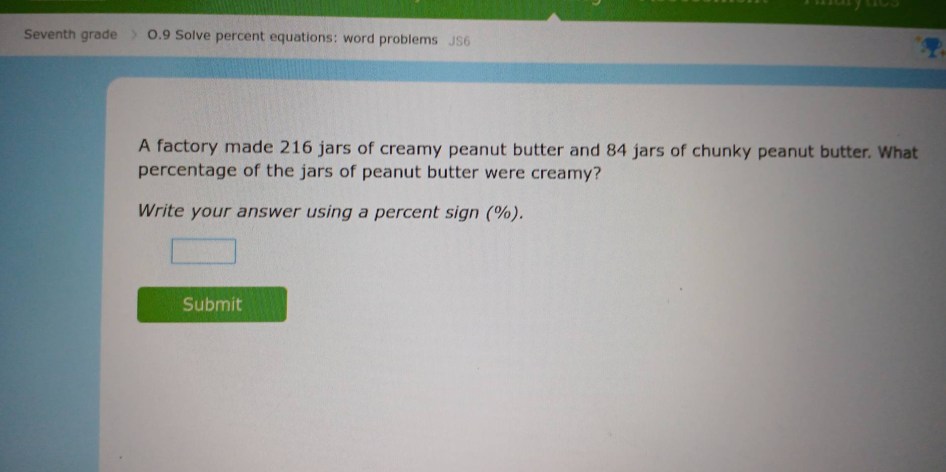 Seventh grade 0.9 Solve percent equations: word problems JS6 
A factory made 216 jars of creamy peanut butter and 84 jars of chunky peanut butter. What 
percentage of the jars of peanut butter were creamy? 
Write your answer using a percent sign (%). 
Submit