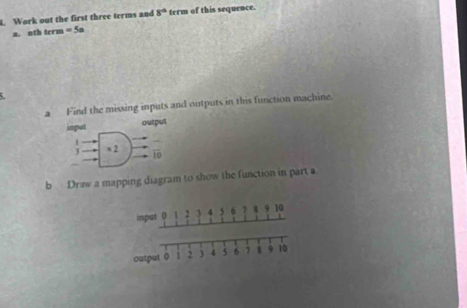 Work out the first three terms and 8^(th) term of this sequence. 
a. oth term =5a
a Find the missing inputs and outputs in this function machine. 
input output
1
J × 2 overline IO 
b Draw a mapping diagram to show the function in part a 
input 0 1 2 3 4 5 6 7 8 9 10