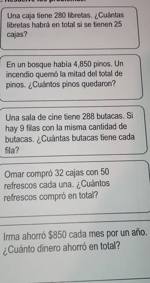 Una caja tiene 280 libretas. ¿Cuántas 
libretas habrá en total si se tienen 25
cajas? 
En un bosque había 4,850 pinos. Un 
incendio quemó la mitad del total de 
pinos. ¿Cuántos pinos quedaron? 
Una sala de cine tiene 288 butacas. Si 
hay 9 filas con la misma cantidad de 
butacas. ¿Cuántas butacas tiene cada 
fila? 
Omar compró 32 cajas con 50
refrescos cada una. ¿Cuántos 
refrescos compró en total? 
Irma ahorró $850 cada mes por un año. 
¿Cuánto dinero ahorró en total?