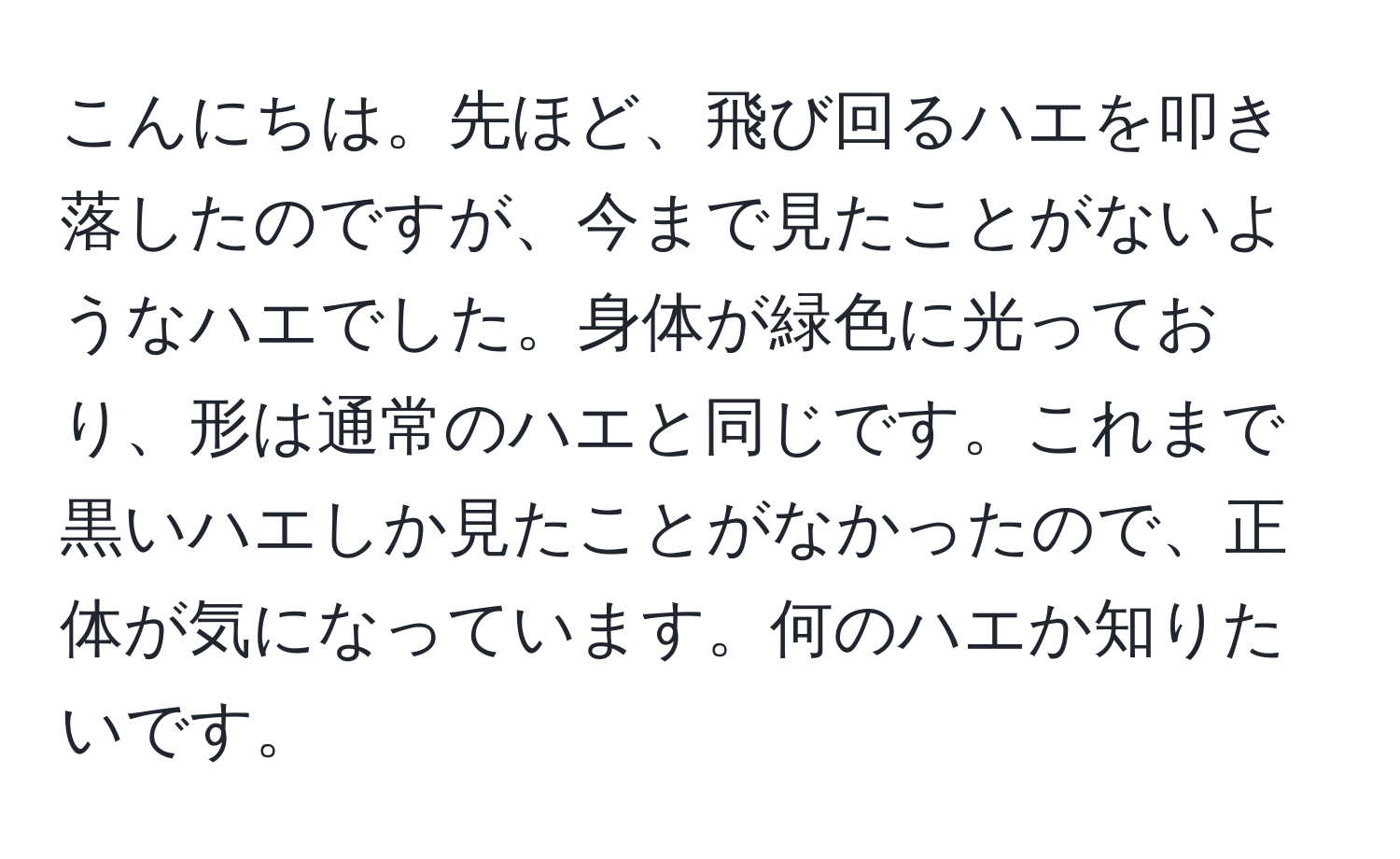 こんにちは。先ほど、飛び回るハエを叩き落したのですが、今まで見たことがないようなハエでした。身体が緑色に光っており、形は通常のハエと同じです。これまで黒いハエしか見たことがなかったので、正体が気になっています。何のハエか知りたいです。