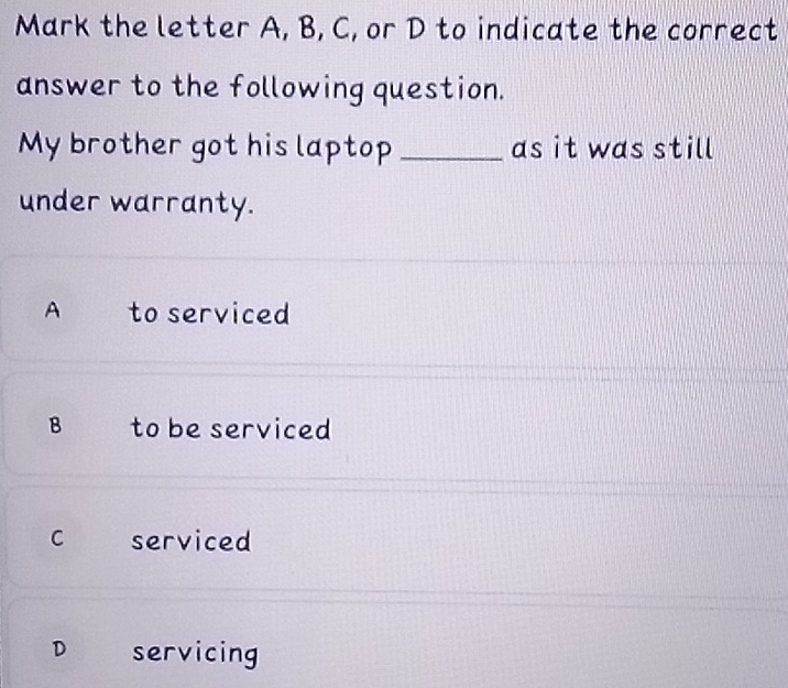 Mark the letter A, B, C, or D to indicate the correct
answer to the following question.
My brother got his laptop _as it was still
under warranty.
A to serviced
B to be serviced
C serviced
D servicing