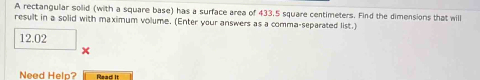 A rectangular solid (with a square base) has a surface area of 433.5 square centimeters. Find the dimensions that will 
result in a solid with maximum volume. (Enter your answers as a comma-separated list.)
12.02
Need Help? Read it