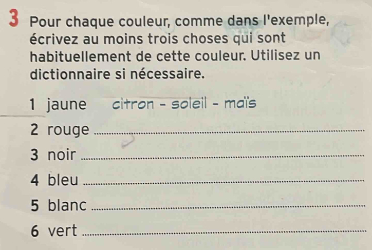 Pour chaque couleur, comme dans l'exemple, 
écrivez au moins trois choses qui sont 
habituellement de cette couleur. Utilisez un 
dictionnaire si nécessaire. 
1 jaune citron - soleil - maï's 
2 rouge_ 
3 noir_ 
4 bleu_ 
5 blanc_ 
6 vert_