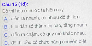 (1đ):
Đô thị hóa ở nước ta hiện nay
A. diễn ra nhanh, có nhiều đô thị lớn.
B. tỉ lệ dân số thành thị cao, tăng nhanh.
C. diễn ra chậm, có quy mô khác nhau.
D. đô thị đều có chức năng chuyên biệt.