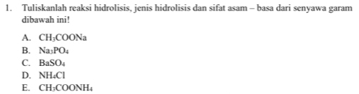 Tuliskanlah reaksi hidrolisis, jenis hidrolisis dan sifat asam - basa dari senyawa garam
dibawah ini!
A. CH_3COONa
B. Na_3PO_4
C. BaSO_4
D. NH_4Cl
E. CH_3COONH_4