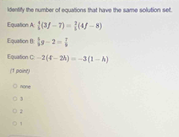 Identify the number of equations that have the same solution set.
Equation A  4/5 (3f-7)= 2/5 (4f-8)
Equation B:  5/9 g-2= 7/9 
Equation C: -2(4-2h)=-3(1-h)
(1 point)
none
3
2
1