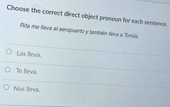 Choose the correct direct object pronoun for each sentence.
Rita me lleva al aeropuerto y también lleva a Tomás.
Las Ileva.
Te lleva.
Nos lleva.