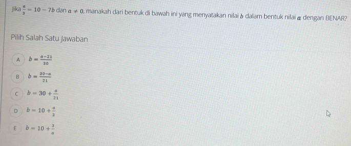 Jika  a/3 =10-7bdana!= 0 , manakah dari bentuk di bawah ini yang menyatakan nilai b dalam bentuk nilai α dengan BENAR?
Pilih Salah Satu Jawaban
A b= (a-21)/30 
B b= (30-a)/21 
C b=30+ a/21 
D b=10+ a/3 
E b=10+ 3/a 