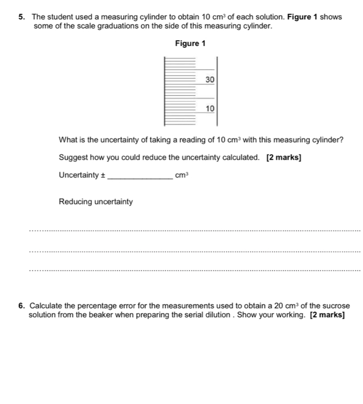 The student used a measuring cylinder to obtain 10cm^3 of each solution. Figure 1 shows 
some of the scale graduations on the side of this measuring cylinder. 
Figure 1 
What is the uncertainty of taking a reading of 10cm^3 with this measuring cylinder? 
Suggest how you could reduce the uncertainty calculated. [2 marks] 
Uncertainty ± _ cm^3
Reducing uncertainty 
_ 
_ 
_ 
6. Calculate the percentage error for the measurements used to obtain a 20cm^3 of the sucrose 
solution from the beaker when preparing the serial dilution . Show your working. [2 marks]