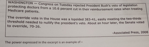 WASHINGTON — Congress on Tuesday rejected President Bush's veto of legislation 
protecting doctors from a 10.6 percent cut in their relmbursement rates when treating 
Medicare patients. 
The override vote in the House was a lopsided 383-41, easily meeting the two-thirds 
threshold needed to nullify the president's veto. About an hour later, the Senate voted 
to override, 70-26. 
-Associated Press, 2008 
The power expressed in the excerpt is an example of —