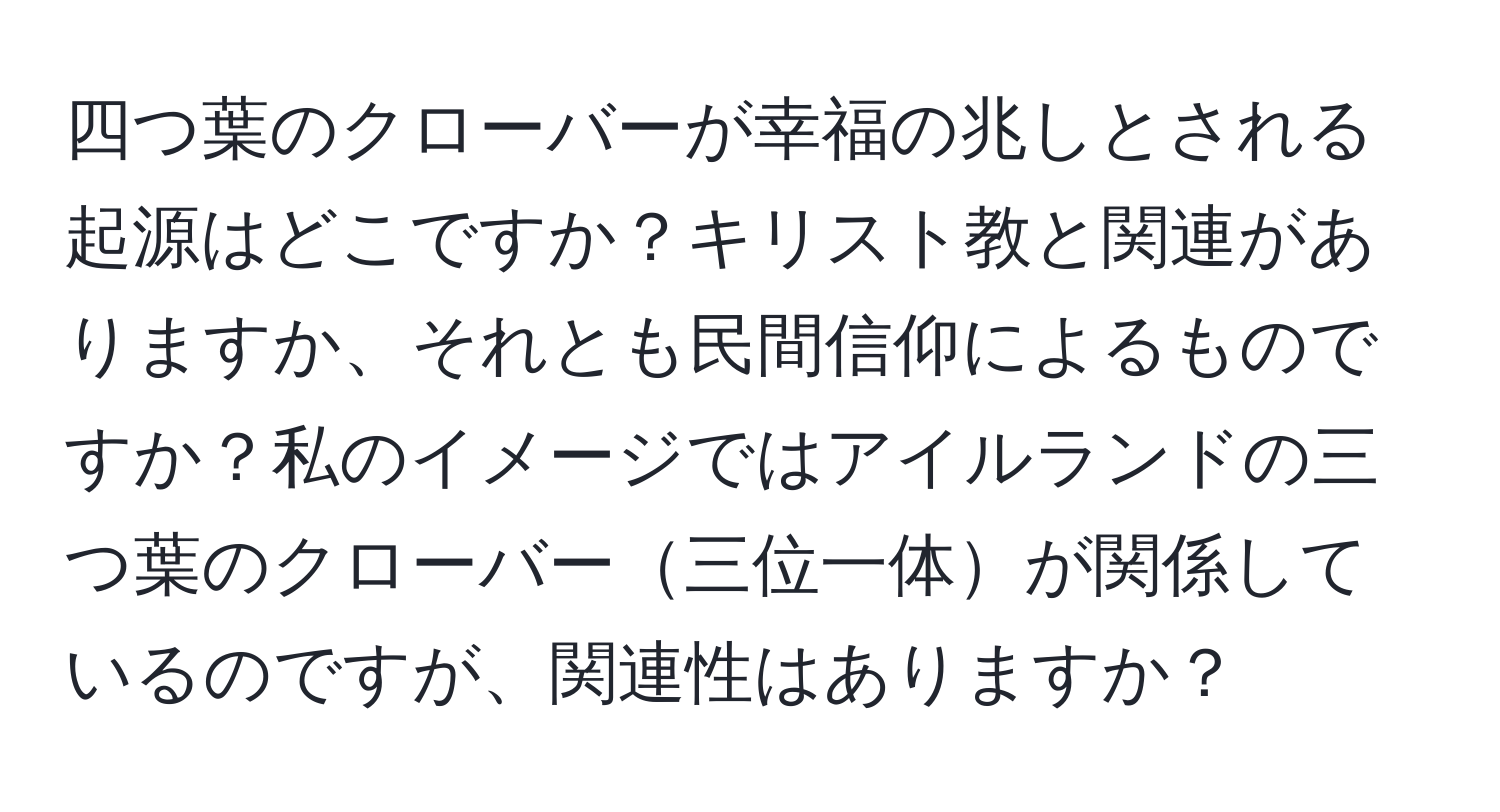 四つ葉のクローバーが幸福の兆しとされる起源はどこですか？キリスト教と関連がありますか、それとも民間信仰によるものですか？私のイメージではアイルランドの三つ葉のクローバー三位一体が関係しているのですが、関連性はありますか？