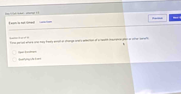 Day 5 Exil ticket - attempt 1/3 
Previous 
Exam is not timed Leave Exam Next C 
Question 8 out of 19: 
Time period where one may freely enroll or change one's selection of a health insurance plan or other benefit. 
Open Enrollment 
Qualifying Life Event