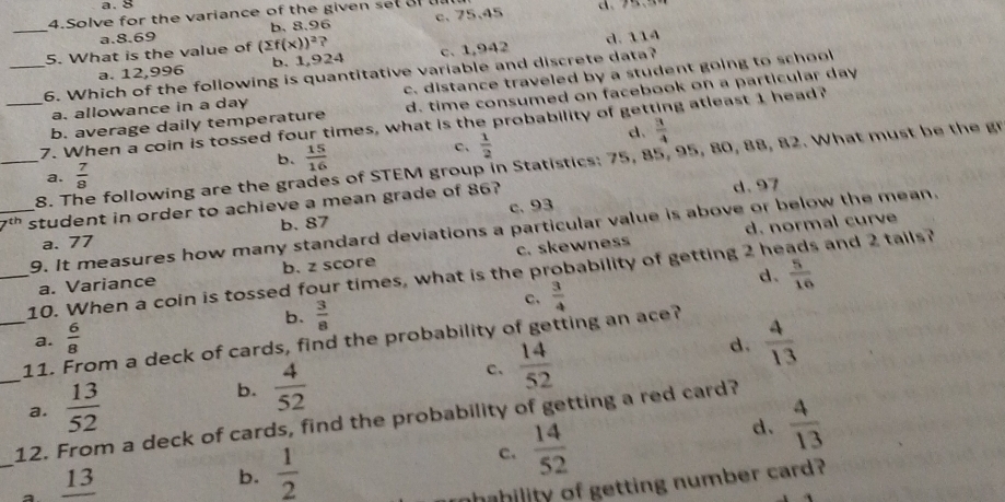 a. 8
4.Solve for the variance of the given set a u
_
a. 8.69 b. 8.96 c. 75.45
5. What is the value of (sumlimits f(x))^2 ?
a. 12,996 b. 1,924 c. 1,942 d. 114
_6. Which of the following is quantitative variable and discrete data?
a. allowance in a day c. distance traveled by a student going to school
b. average daily temperature d. time consumed on facebook on a particular day
_7. When a coin is tossed four times, what is the probability of getting atleast 1 head?
d.  3/4 
b.  15/16 
C、  1/2 
_8. The following are the gra s of STEM group in Statistics: 75, 85, 95, 80, 88, 82. What must be the gr
a.  7/8 
_student in order to achieve a mean grade of 86? d. 97
b. 87 c. 93
d. normal curve
9. It measures how many standard deviations a particular value is above or below the mean.
a. 77
a. Variance b. z score c. skewness
d.  5/16 
_10. When a coin is tossed four times, what is the probability of getting 2 he and 2 tails?
b.  3/8 
c,  3/4 
_11. From a deck of cards, find the probability of getting an ace? a.  6/8  d.  4/13 
_a.  13/52   4/52  c.  14/52 
b.
12. From a deck of cards, find the probability of getting a red card?
c.  14/52 
d.  4/13 
_
_ 13
b.  1/2 
ahability of getting number card?